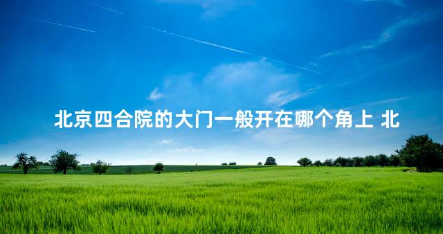 北京四合院的大门一般开在哪个角上 北京四合院的特点